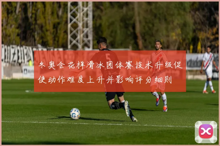 冬奥会花样滑冰团体赛技术升级促使动作难度上升并影响评分细则