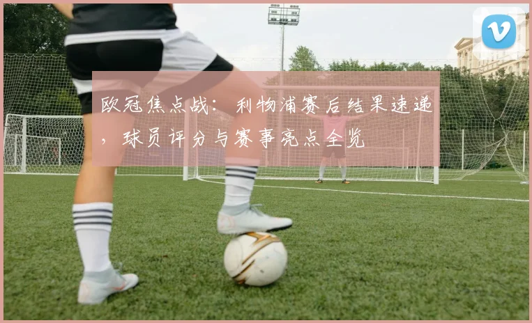 欧冠焦点战：利物浦赛后结果速递，球员评分与赛事亮点全览