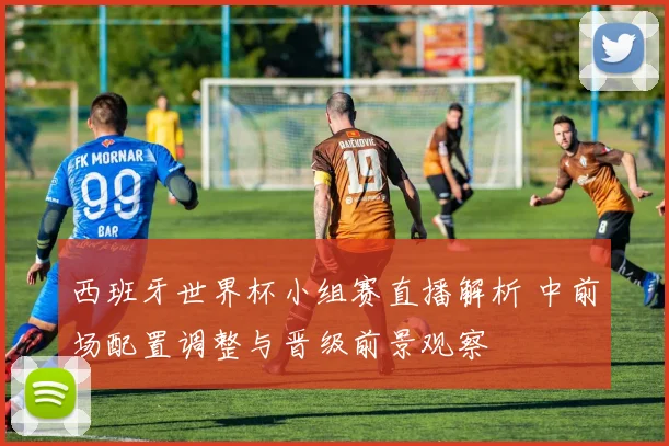 西班牙世界杯小组赛直播解析 中前场配置调整与晋级前景观察