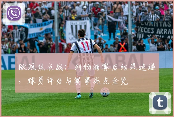 欧冠焦点战：利物浦赛后结果速递，球员评分与赛事亮点全览