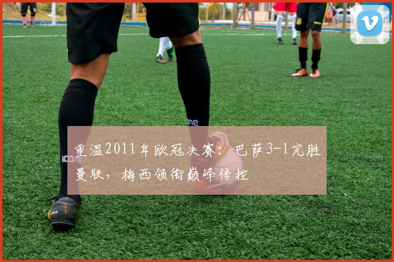 重温2011年欧冠决赛:巴萨3-1完胜曼联,梅西领衔巅峰传控