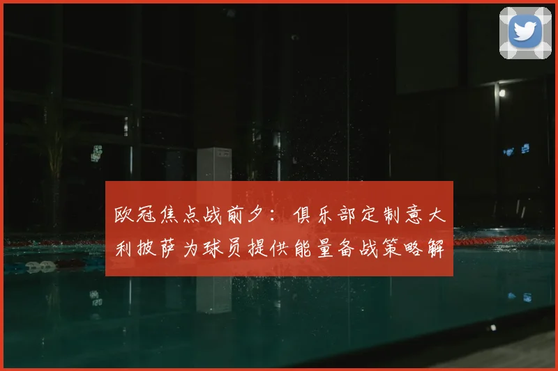 欧冠焦点战前夕：俱乐部定制意大利披萨为球员提供能量备战策略解析