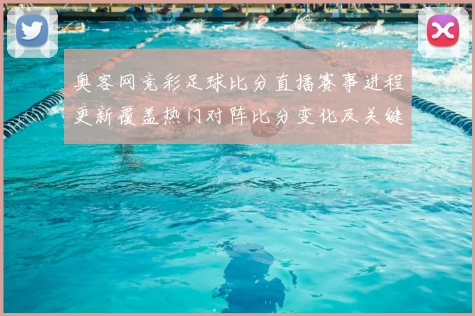 奥客网竞彩足球比分直播赛事进程更新覆盖热门对阵比分变化及关键影响