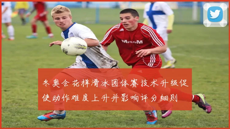 冬奥会花样滑冰团体赛技术升级促使动作难度上升并影响评分细则