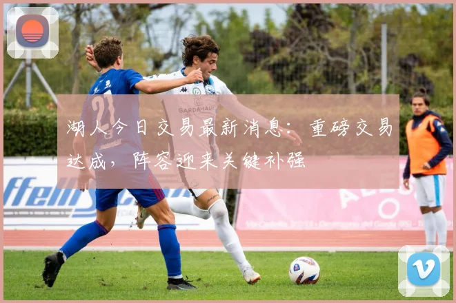 湖人今日交易最新消息:重磅交易达成,阵容迎来关键补强