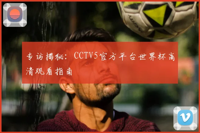 专访揭秘:CCTV5官方平台世界杯高清观看指南