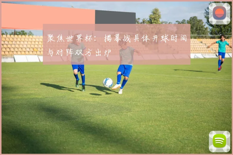 聚焦世界杯：揭幕战具体开球时间与对阵双方出炉