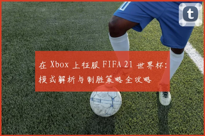 在 Xbox 上征服 FIFA 21 世界杯:模式解析与制胜策略全攻略