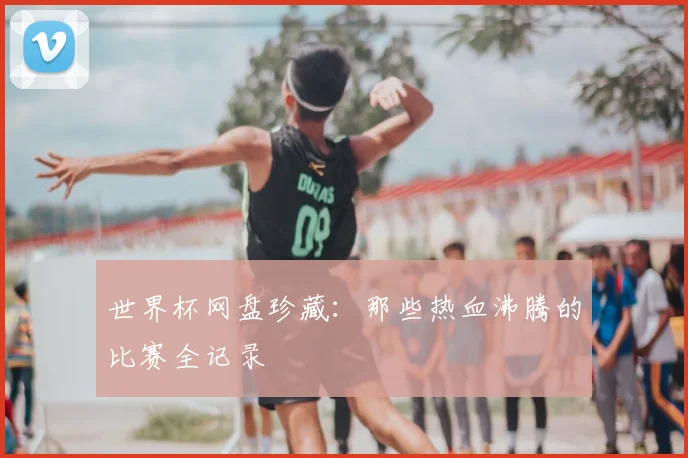 世界杯网盘珍藏：那些热血沸腾的比赛全记录