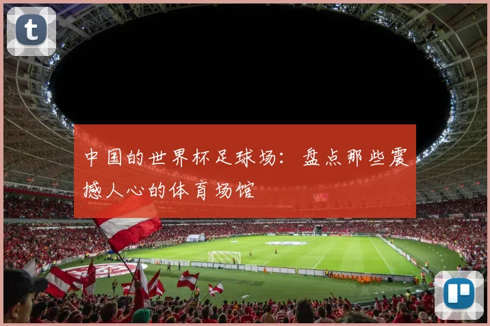 中国的世界杯足球场:盘点那些震撼人心的体育场馆