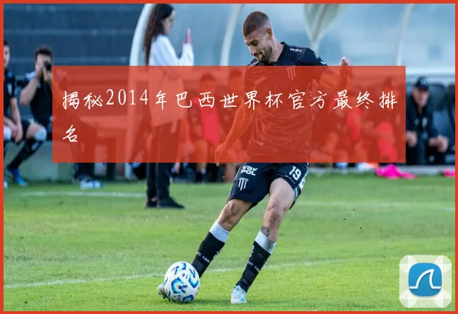 揭秘2014年巴西世界杯官方最终排名