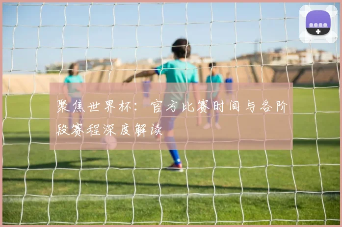 聚焦世界杯：官方比赛时间与各阶段赛程深度解读