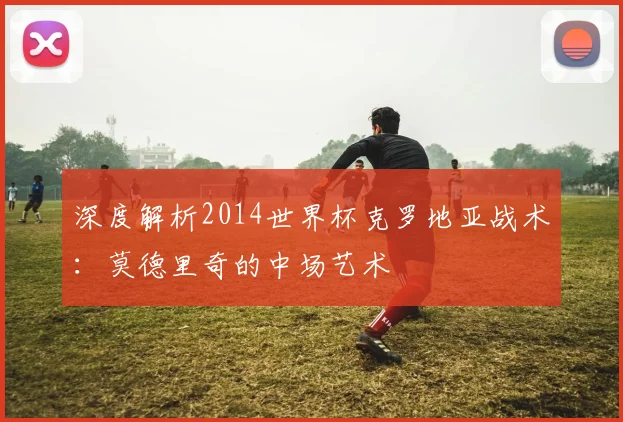 深度解析2014世界杯克罗地亚战术：莫德里奇的中场艺术