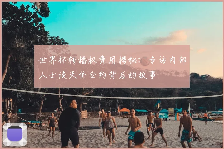 世界杯转播权费用揭秘:专访内部人士谈天价合约背后的故事