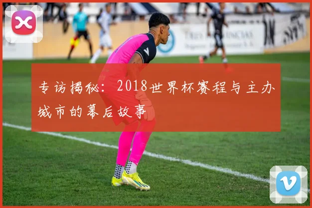 专访揭秘:2018世界杯赛程与主办城市的幕后故事