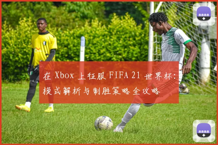 在 Xbox 上征服 FIFA 21 世界杯：模式解析与制胜策略全攻略