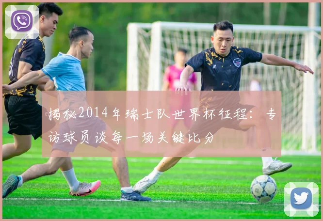 揭秘2014年瑞士队世界杯征程：专访球员谈每一场关键比分