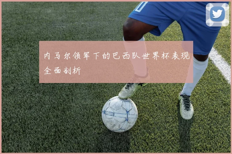 内马尔领军下的巴西队世界杯表现全面剖析